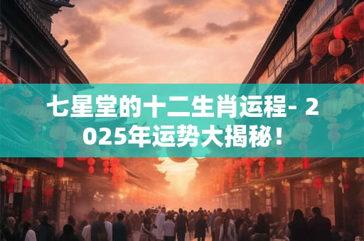 七星堂的十二生肖运程- 2025年运势大揭秘！