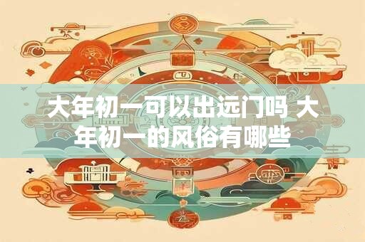 大年初一可以出远门吗 大年初一的风俗有哪些