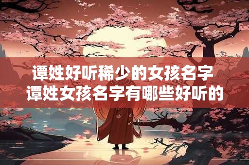 谭姓好听稀少的女孩名字 谭姓女孩名字有哪些好听的稀少选择