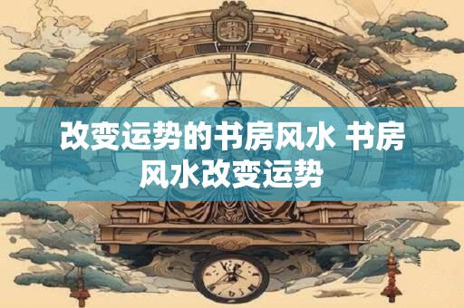 改变运势的书房风水 书房风水改变运势
