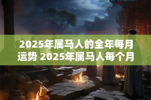 2025年属马人的全年每月运势 2025年属马人每个月的运势如何