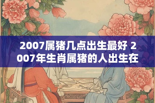 2007属猪几点出生最好 2007年生肖属猪的人出生在哪个具体的时间点最为吉祥