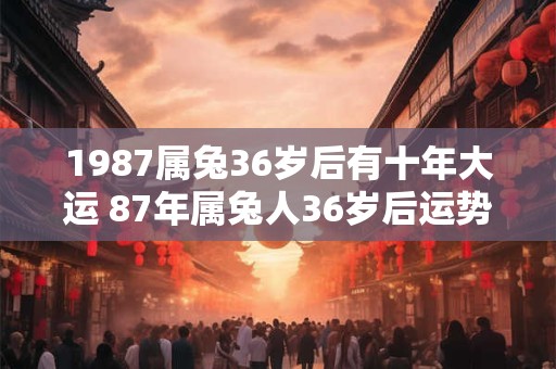 1987属兔36岁后有十年大运 87年属兔人36岁后运势走向 1987属兔36岁后有十年大运 87年属兔人36岁后运势走向