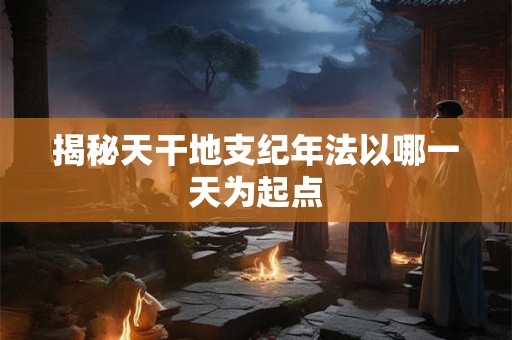 揭秘天干地支纪年法以哪一天为起点