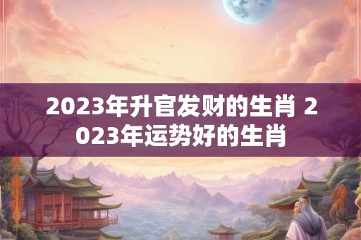 2023年升官发财的生肖 2023年运势好的生肖