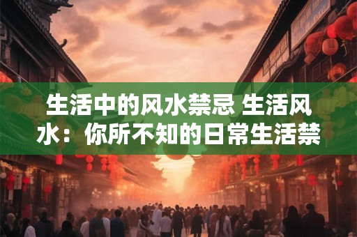生活中的风水禁忌 生活风水：你所不知的日常生活禁忌大全