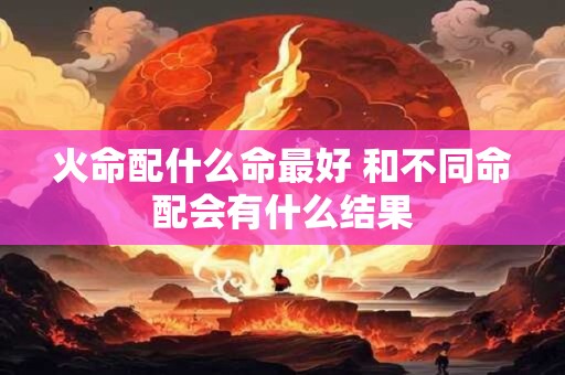 火命配什么命最好 和不同命配会有什么结果