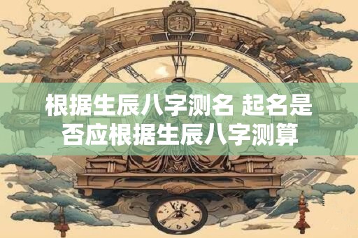 根据生辰八字测名 起名是否应根据生辰八字测算