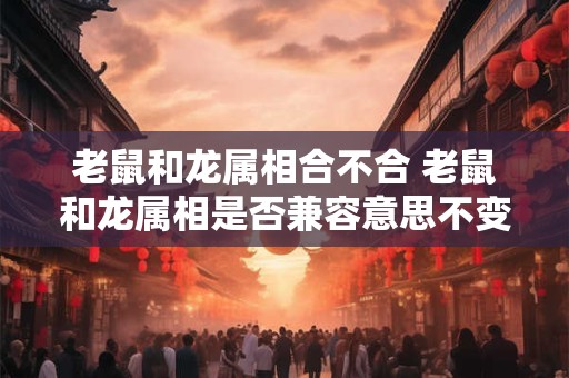 老鼠和龙属相合不合 老鼠和龙属相是否兼容意思不变