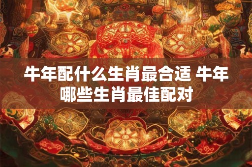 牛年配什么生肖最合适 牛年哪些生肖最佳配对