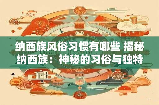 纳西族风俗习惯有哪些 揭秘纳西族：神秘的习俗与独特的文化