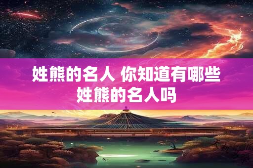 姓熊的名人 你知道有哪些姓熊的名人吗 姓熊的名人 你知道有哪些姓熊的名人吗