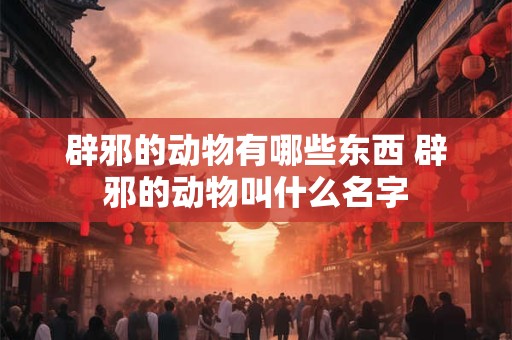 辟邪的动物有哪些东西 辟邪的动物叫什么名字