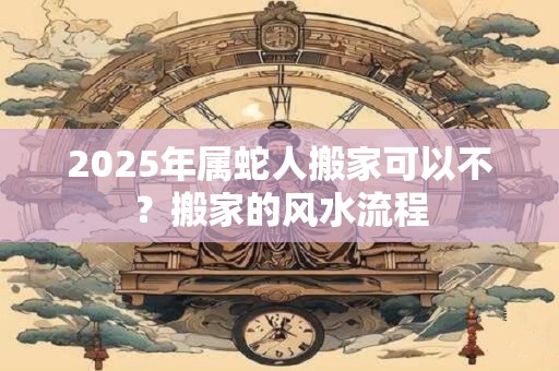 2025年属蛇人搬家可以不？搬家的风水流程