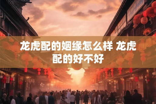 龙虎配的姻缘怎么样 龙虎配的好不好
