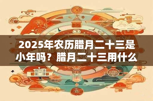 2025年农历腊月二十三是小年吗？腊月二十三用什么祭灶？