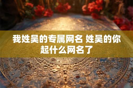 我姓吴的专属网名 姓吴的你起什么网名了 我姓吴的专属网名 姓吴的你起什么网名了