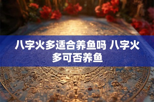 八字火多适合养鱼吗 八字火多可否养鱼 八字火多适合养鱼吗 八字火多可否养鱼