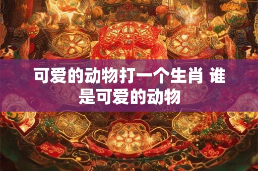 可爱的动物打一个生肖 谁是可爱的动物