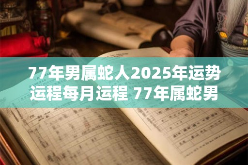 77年男属蛇人2025年运势运程每月运程 77年属蛇男2025年每月运势如何