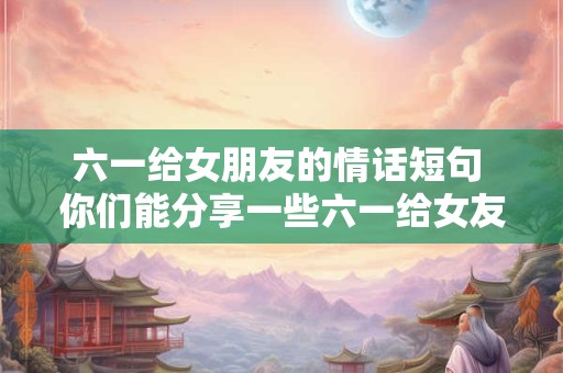 六一给女朋友的情话短句 你们能分享一些六一给女友的情话短句吗