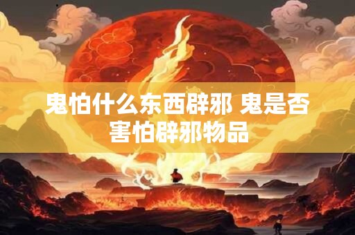 鬼怕什么东西辟邪 鬼是否害怕辟邪物品