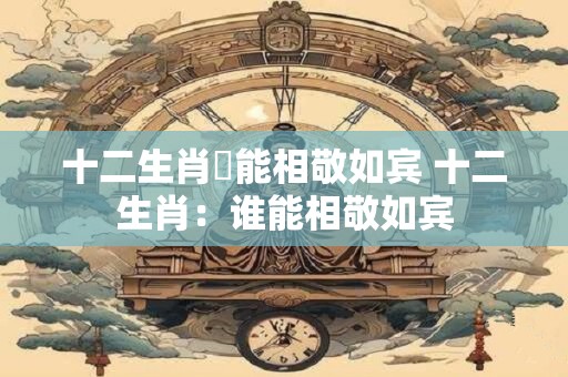 十二生肖誰能相敬如宾 十二生肖：谁能相敬如宾