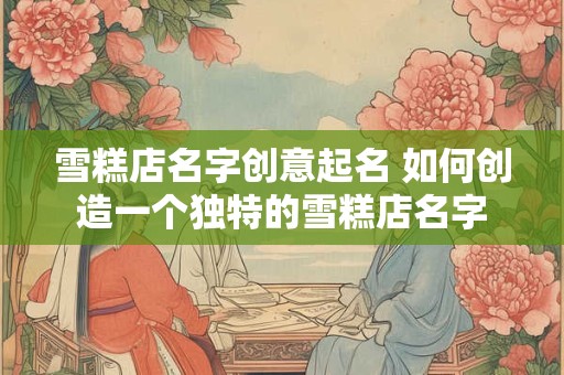 雪糕店名字创意起名 如何创造一个独特的雪糕店名字
