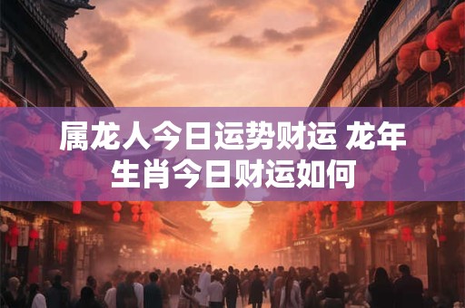 属龙人今日运势财运 龙年生肖今日财运如何