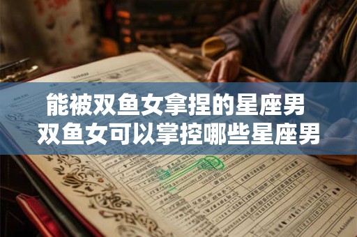 能被双鱼女拿捏的星座男 双鱼女可以掌控哪些星座男