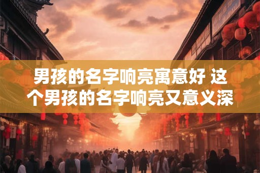 男孩的名字响亮寓意好 这个男孩的名字响亮又意义深刻吗