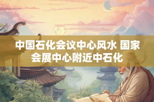 中国石化会议中心风水 国家会展中心附近中石化