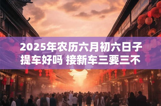 2025年农历六月初六日子提车好吗 接新车三要三不要