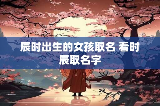 辰时出生的女孩取名 看时辰取名字