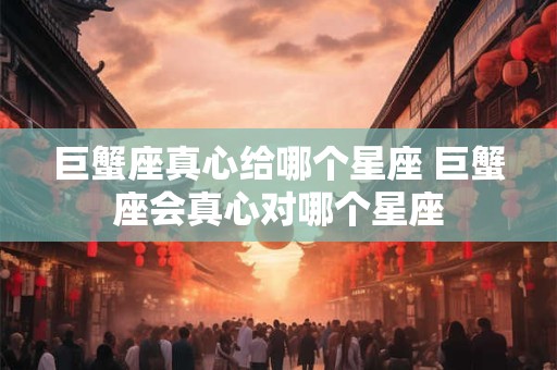 巨蟹座真心给哪个星座 巨蟹座会真心对哪个星座