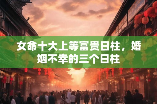 女命十大上等富贵日柱，婚姻不幸的三个日柱