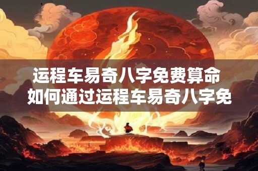 运程车易奇八字免费算命 如何通过运程车易奇八字免费预测未来运势