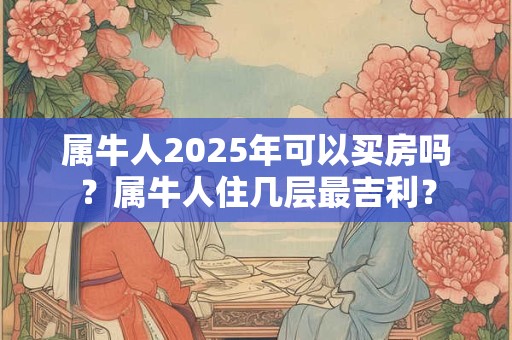 属牛人2025年可以买房吗？属牛人住几层最吉利？