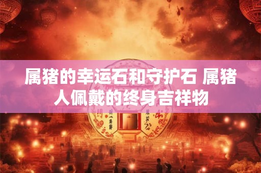 属猪的幸运石和守护石 属猪人佩戴的终身吉祥物
