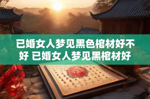 已婚女人梦见黑色棺材好不好 已婚女人梦见黑棺材好吗