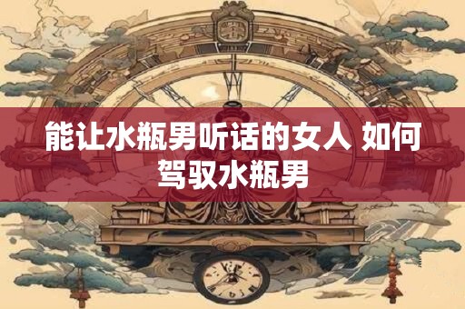 能让水瓶男听话的女人 如何驾驭水瓶男 能让水瓶男听话的女人 如何驾驭水瓶男