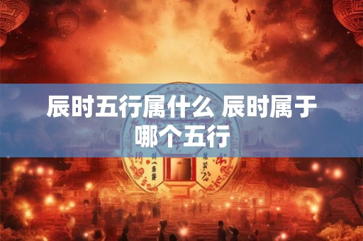 辰时五行属什么 辰时属于哪个五行