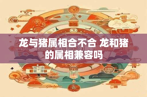 龙与猪属相合不合 龙和猪的属相兼容吗