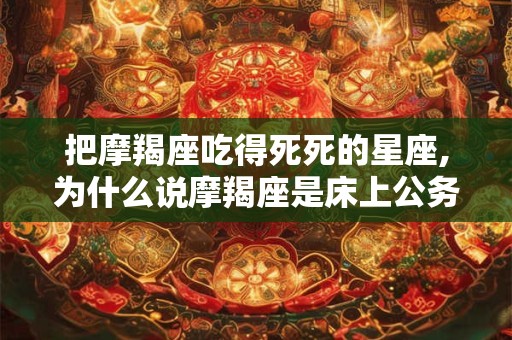 把摩羯座吃得死死的星座,为什么说摩羯座是床上公务员