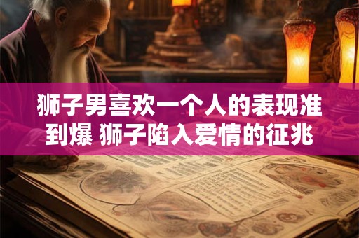 狮子男喜欢一个人的表现准到爆 狮子陷入爱情的征兆