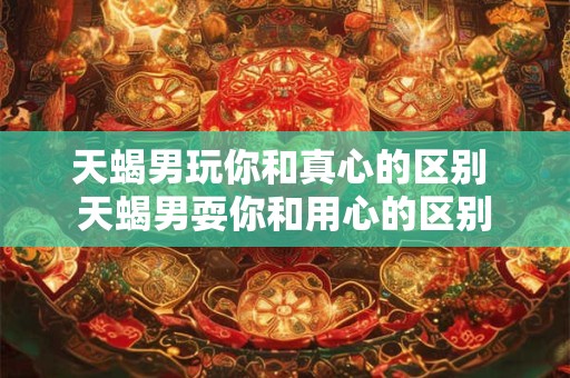 天蝎男玩你和真心的区别 天蝎男耍你和用心的区别