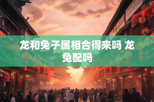 龙和兔子属相合得来吗 龙兔配吗