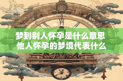 梦到别人怀孕是什么意思 他人怀孕的梦境代表什么