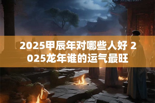 2025甲辰年对哪些人好 2025龙年谁的运气最旺