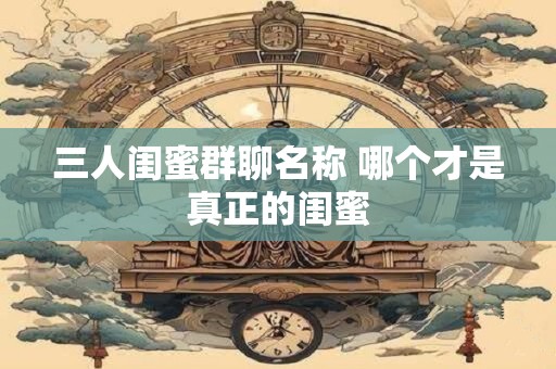 三人闺蜜群聊名称 哪个才是真正的闺蜜